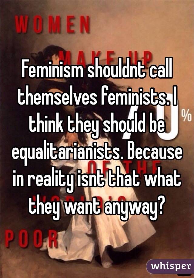 Feminism shouldnt call themselves feminists. I think they should be equalitarianists. Because in reality isnt that what they want anyway?