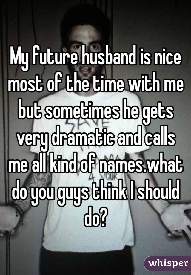 My future husband is nice most of the time with me but sometimes he gets very dramatic and calls me all kind of names.what do you guys think I should do?