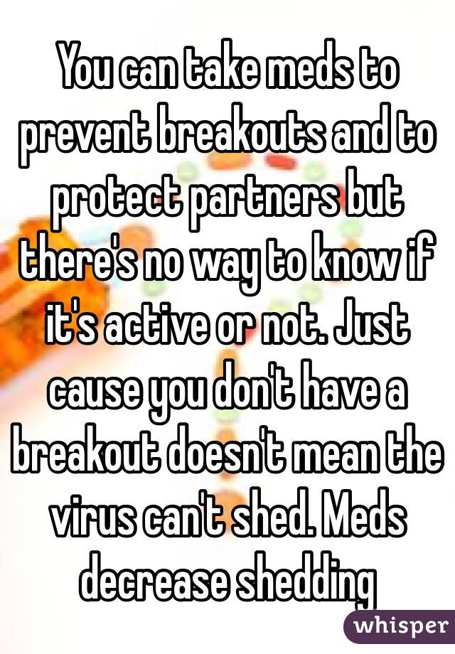 You can take meds to prevent breakouts and to protect partners but there's no way to know if it's active or not. Just cause you don't have a breakout doesn't mean the virus can't shed. Meds decrease shedding