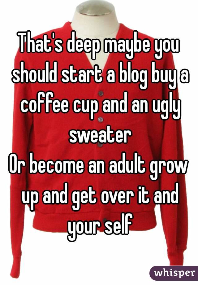 That's deep maybe you should start a blog buy a coffee cup and an ugly sweater
Or become an adult grow up and get over it and your self