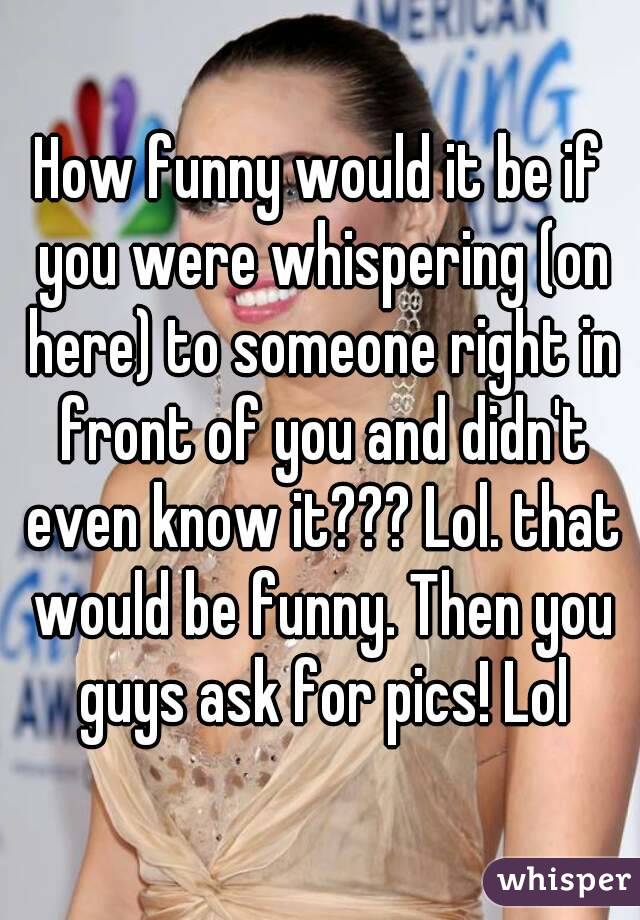 How funny would it be if you were whispering (on here) to someone right in front of you and didn't even know it??? Lol. that would be funny. Then you guys ask for pics! Lol