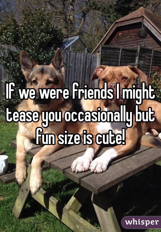 If we were friends I might tease you occasionally but fun size is cute!