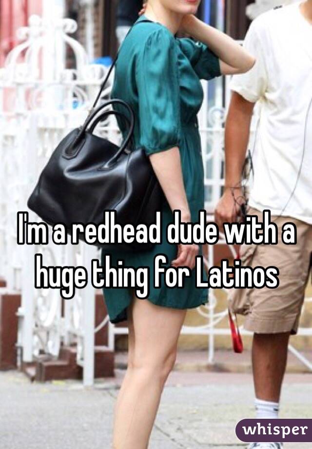 I'm a redhead dude with a huge thing for Latinos