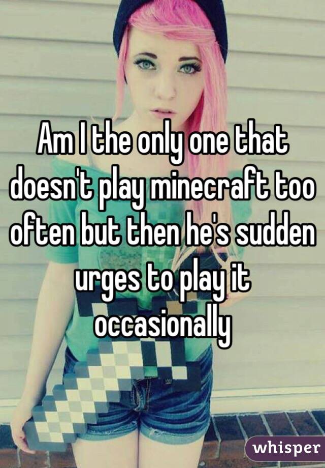 Am I the only one that doesn't play minecraft too often but then he's sudden urges to play it occasionally