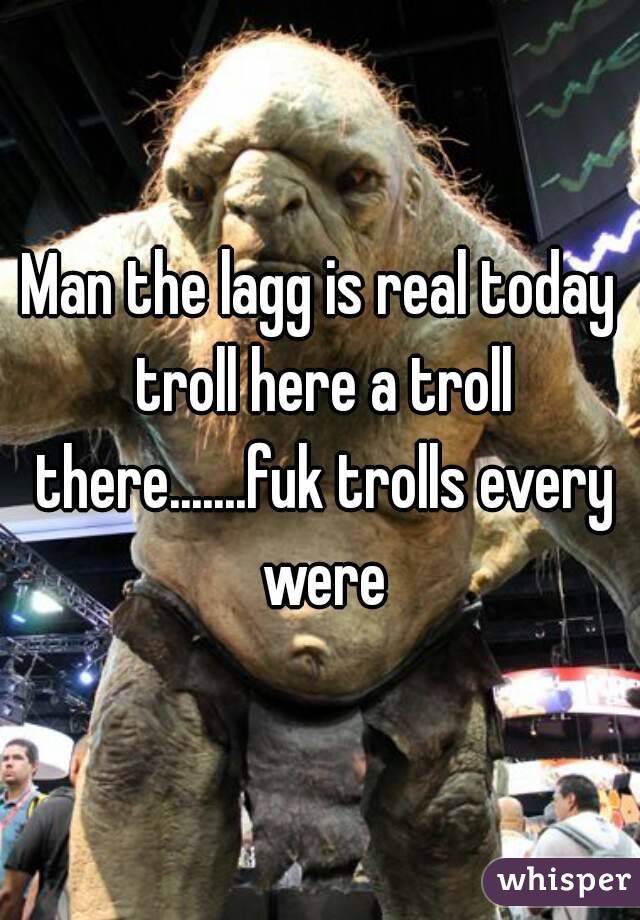 Man the lagg is real today troll here a troll there.......fuk trolls every were