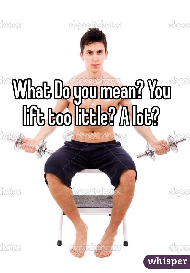 What Do you mean? You lift too little? A lot?