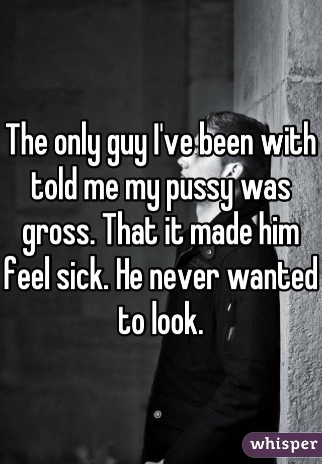The only guy I've been with told me my pussy was gross. That it made him feel sick. He never wanted to look.