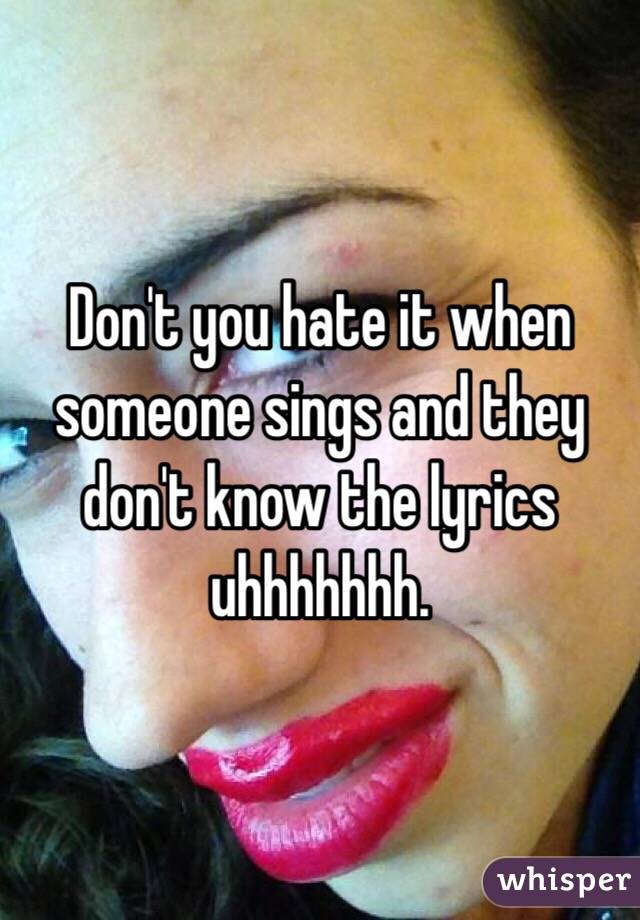 Don't you hate it when someone sings and they don't know the lyrics uhhhhhhh.
