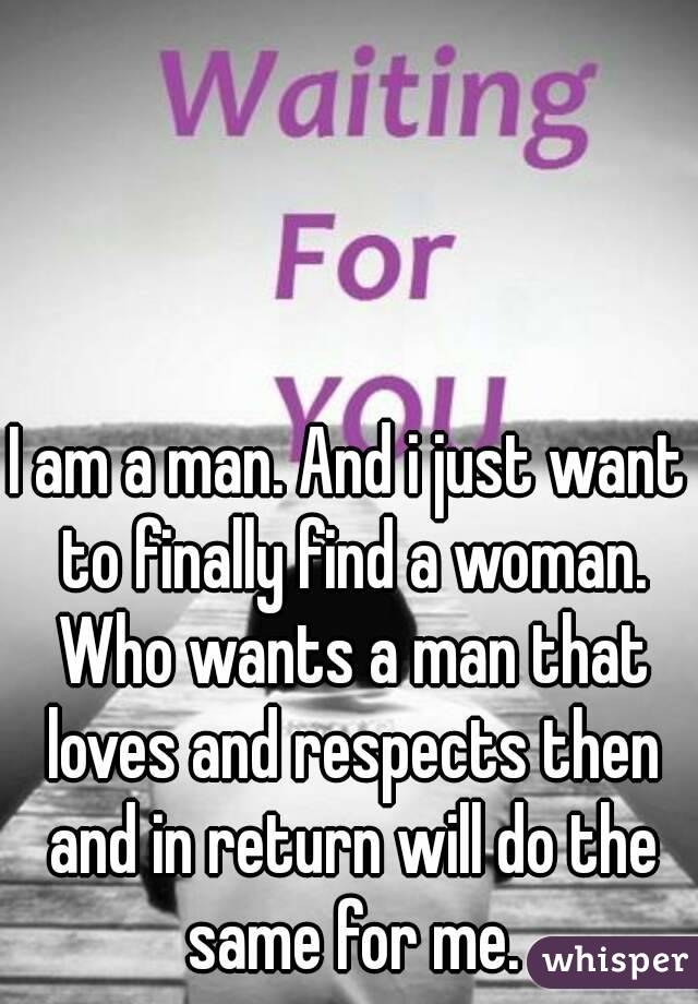 I am a man. And i just want to finally find a woman. Who wants a man that loves and respects then and in return will do the same for me.
