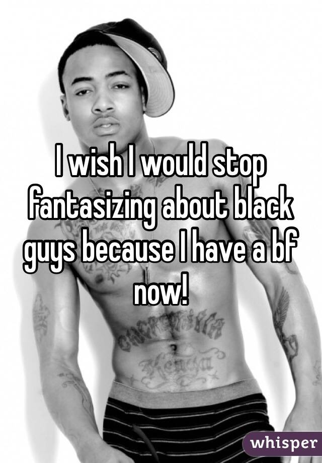 I wish I would stop fantasizing about black guys because I have a bf now!