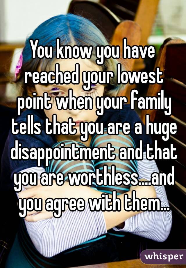 You know you have reached your lowest point when your family tells that you are a huge disappointment and that you are worthless....and you agree with them...