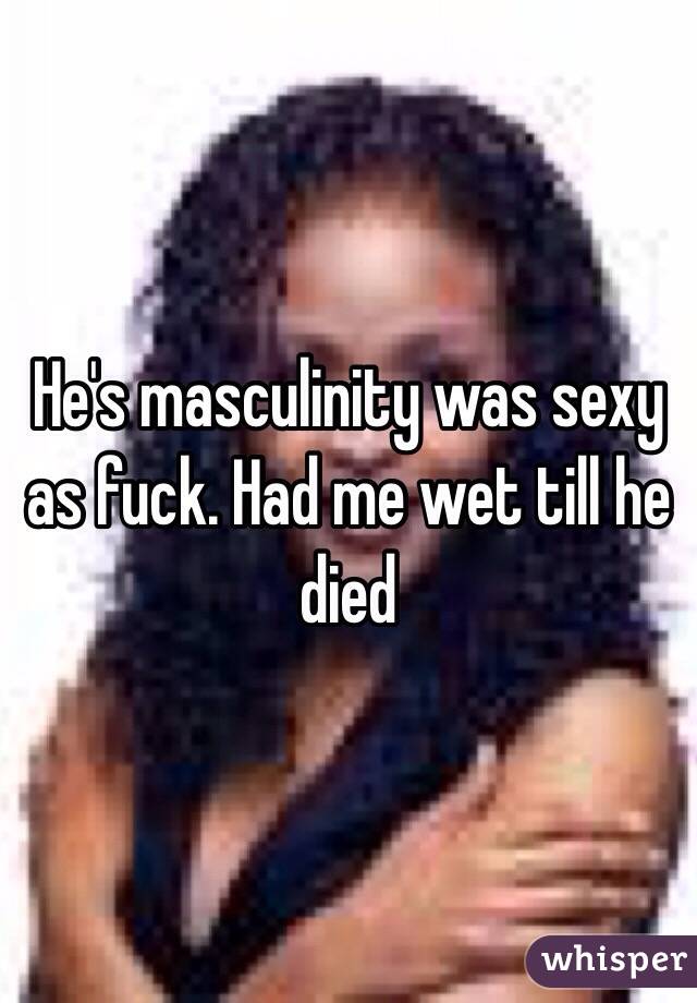 He's masculinity was sexy as fuck. Had me wet till he died 
