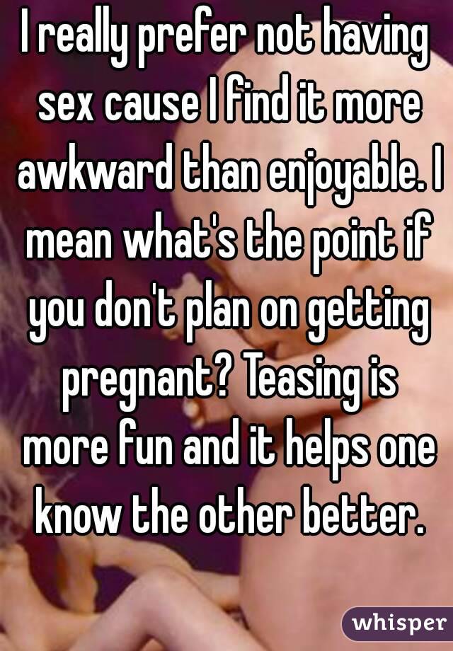 I really prefer not having sex cause I find it more awkward than enjoyable. I mean what's the point if you don't plan on getting pregnant? Teasing is more fun and it helps one know the other better.
