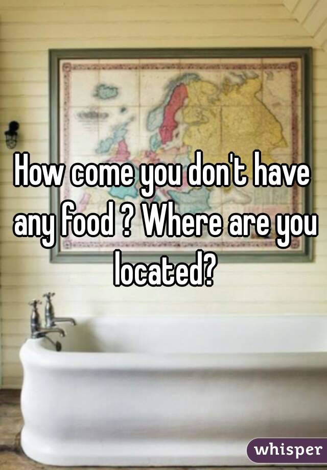 How come you don't have any food ? Where are you located?