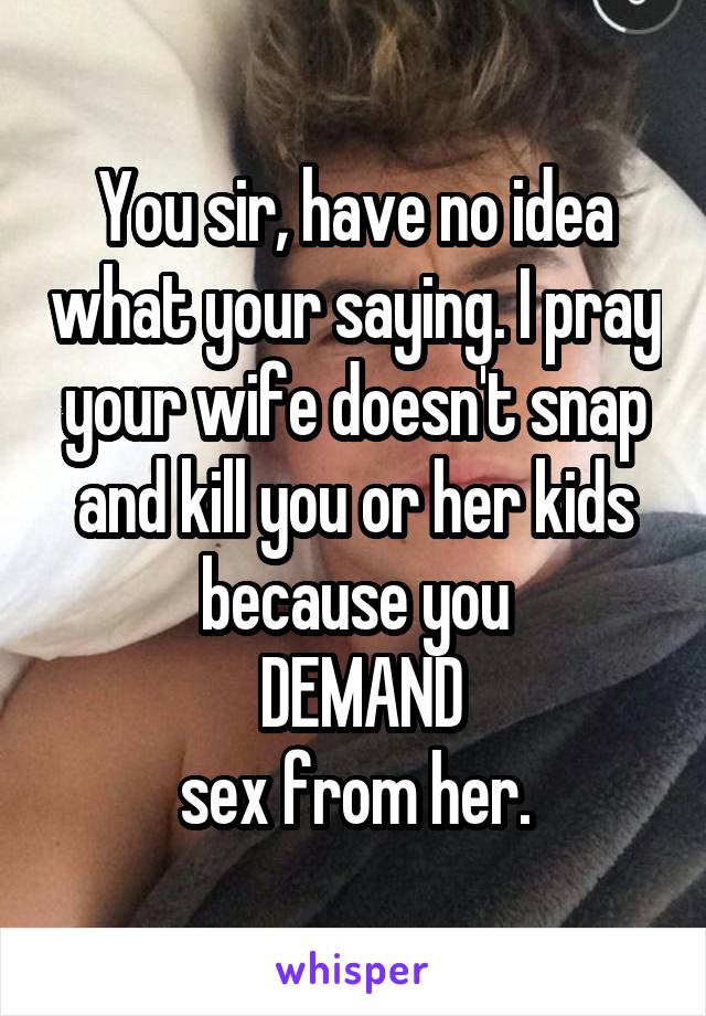 You sir, have no idea what your saying. I pray your wife doesn't snap and kill you or her kids because you
 DEMAND
sex from her.