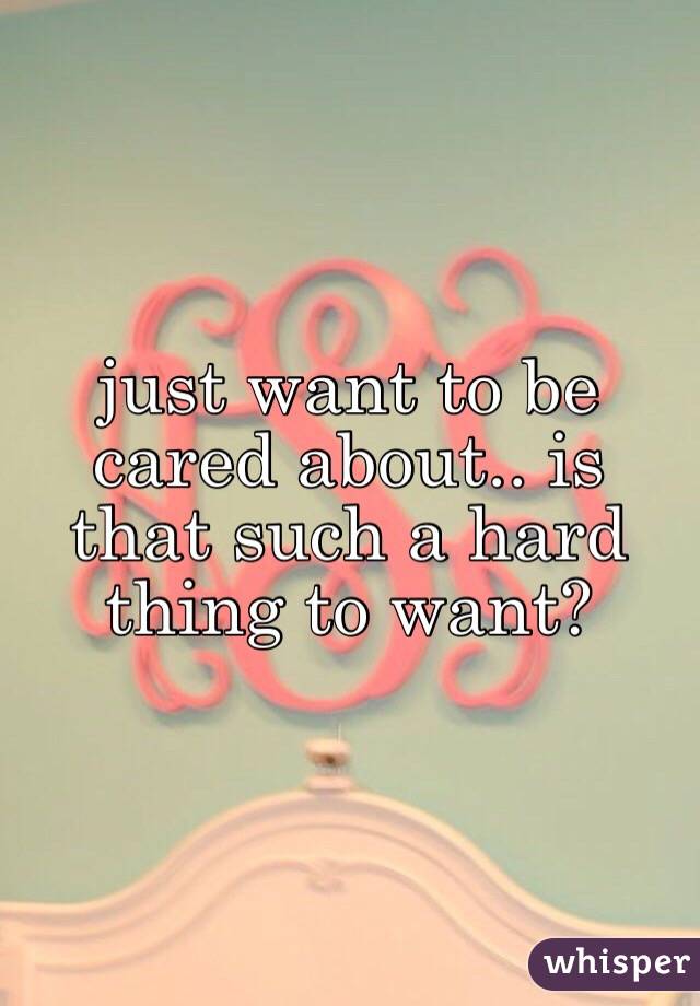 just want to be cared about.. is that such a hard thing to want? 