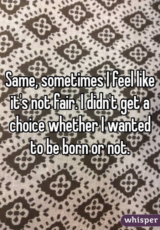 Same, sometimes I feel like it's not fair. I didn't get a choice whether I wanted to be born or not.