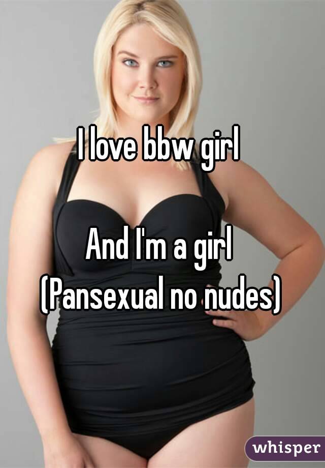 I love bbw girl 

And I'm a girl 
(Pansexual no nudes)