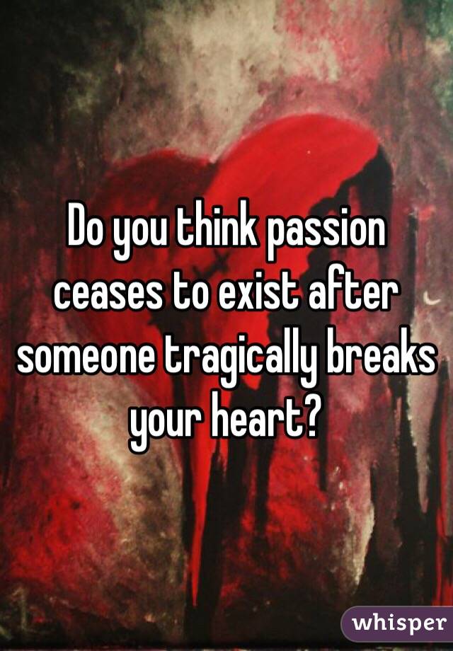 Do you think passion ceases to exist after someone tragically breaks your heart?