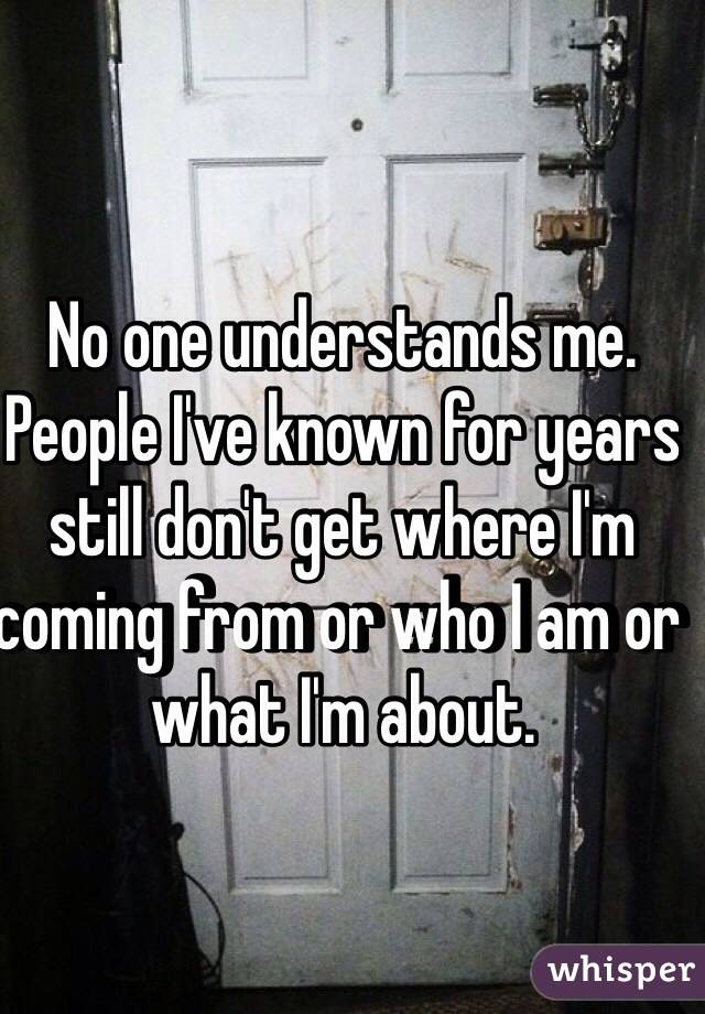 No one understands me. People I've known for years still don't get where I'm coming from or who I am or what I'm about.