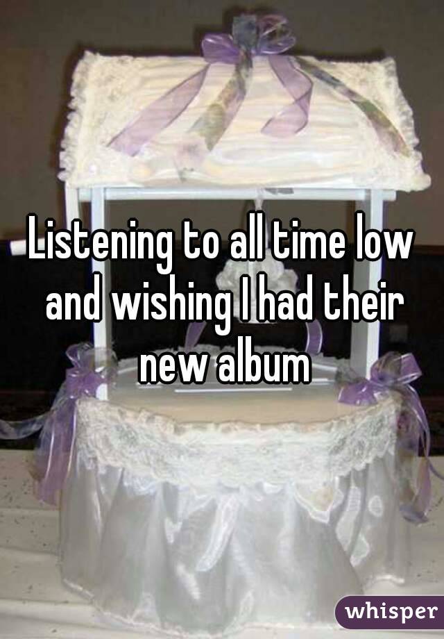 Listening to all time low and wishing I had their new album