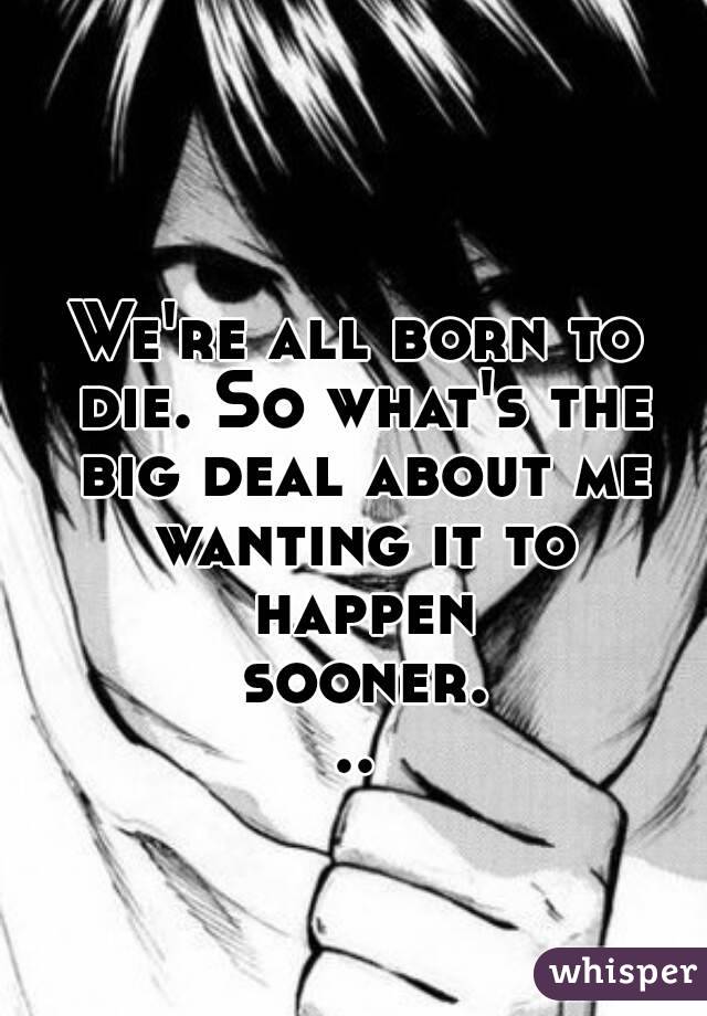 We're all born to die. So what's the big deal about me wanting it to happen sooner...