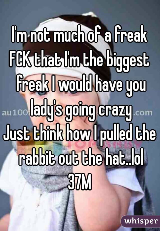 I'm not much of a freak
FCK that I'm the biggest freak I would have you lady's going crazy
Just think how I pulled the rabbit out the hat..lol
37M