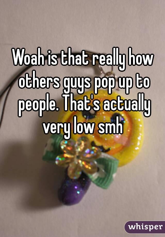 Woah is that really how others guys pop up to people. That's actually very low smh 