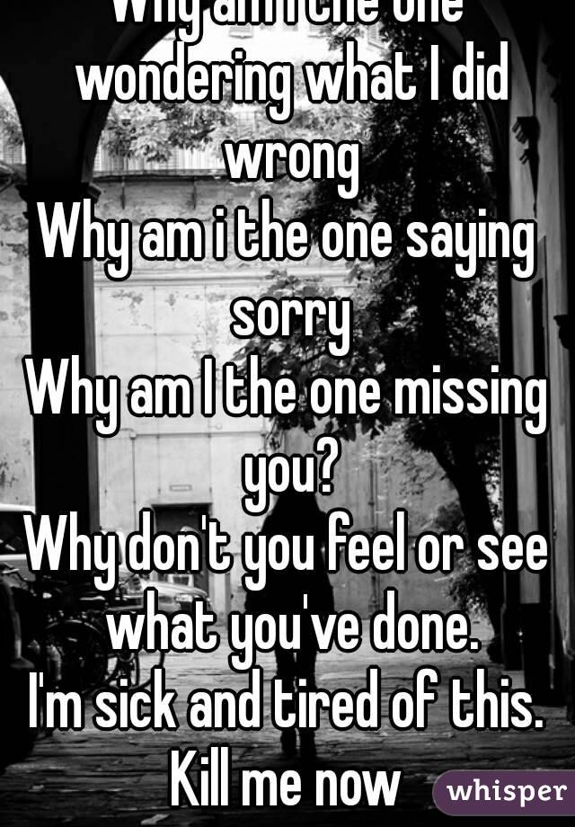 Why am I the one wondering what I did wrong
Why am i the one saying sorry
Why am I the one missing you?
Why don't you feel or see what you've done.
I'm sick and tired of this.
Kill me now