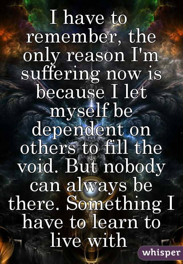 I have to remember, the only reason I'm suffering now is because I let myself be dependent on others to fill the void. But nobody can always be there. Something I have to learn to live with 