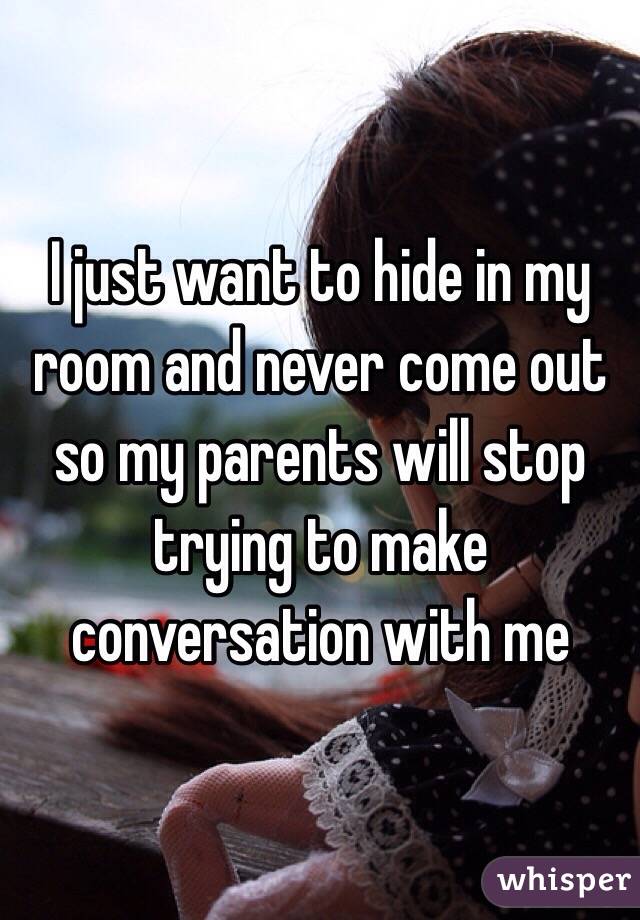 I just want to hide in my room and never come out so my parents will stop trying to make conversation with me