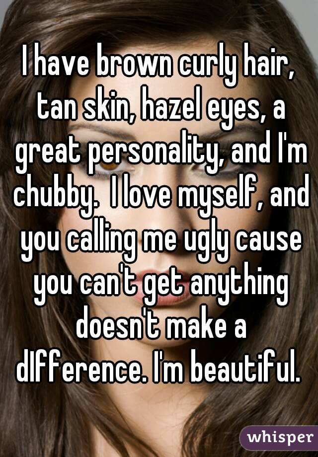 I have brown curly hair, tan skin, hazel eyes, a great personality, and I'm chubby.  I love myself, and you calling me ugly cause you can't get anything doesn't make a dIfference. I'm beautiful. 