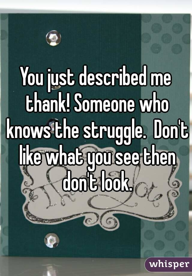 You just described me thank! Someone who knows the struggle.  Don't like what you see then don't look.