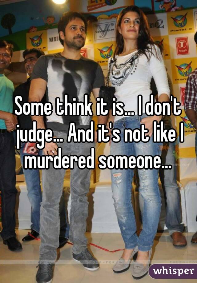 Some think it is... I don't judge... And it's not like I murdered someone... 