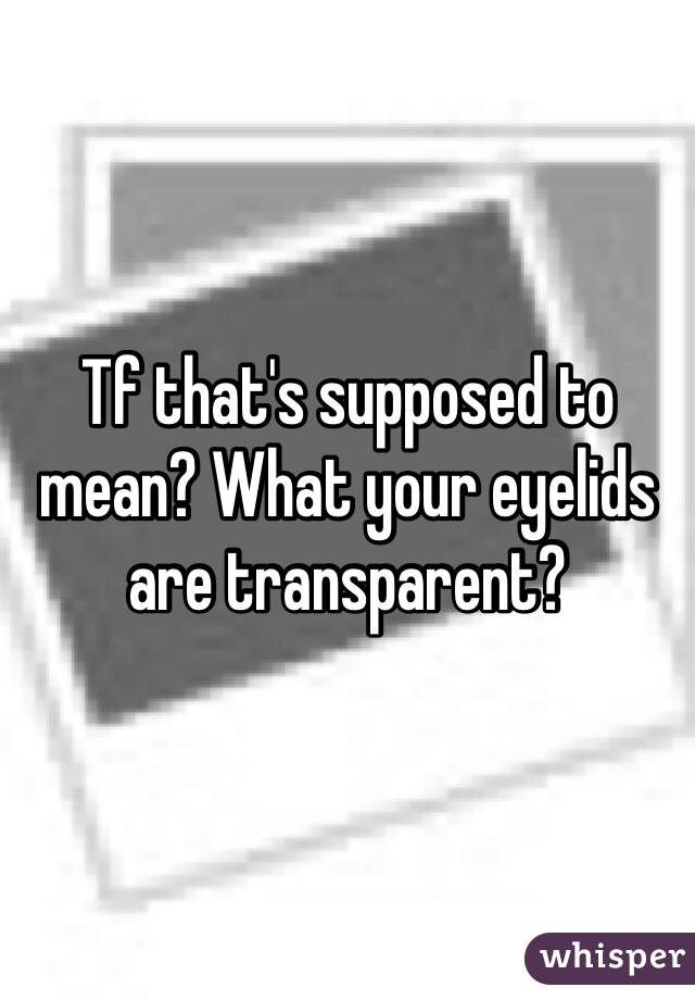 Tf that's supposed to mean? What your eyelids are transparent?