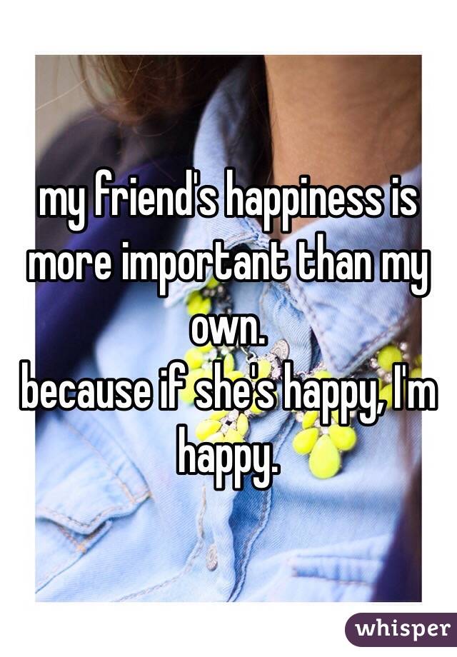 my friend's happiness is more important than my own. 
because if she's happy, I'm happy. 