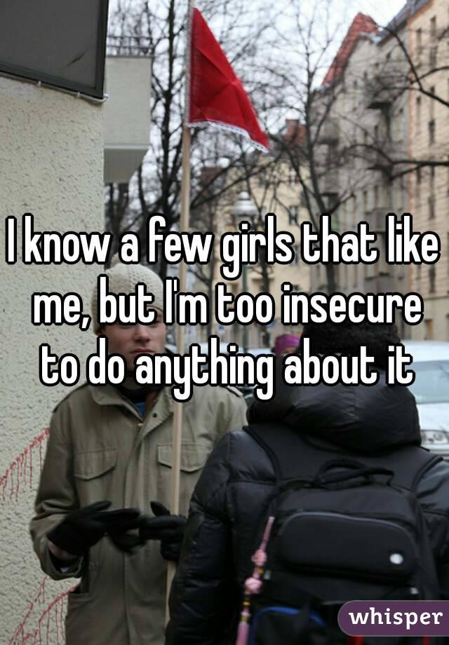 I know a few girls that like me, but I'm too insecure to do anything about it