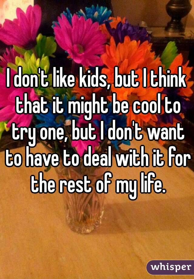I don't like kids, but I think that it might be cool to try one, but I don't want to have to deal with it for the rest of my life.