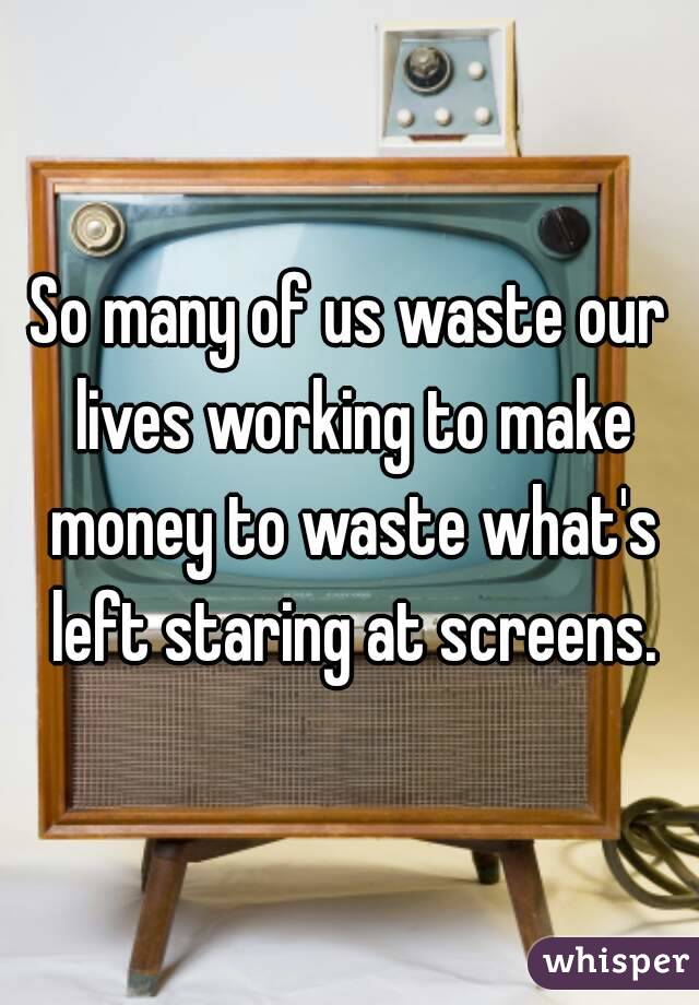 So many of us waste our lives working to make money to waste what's left staring at screens.