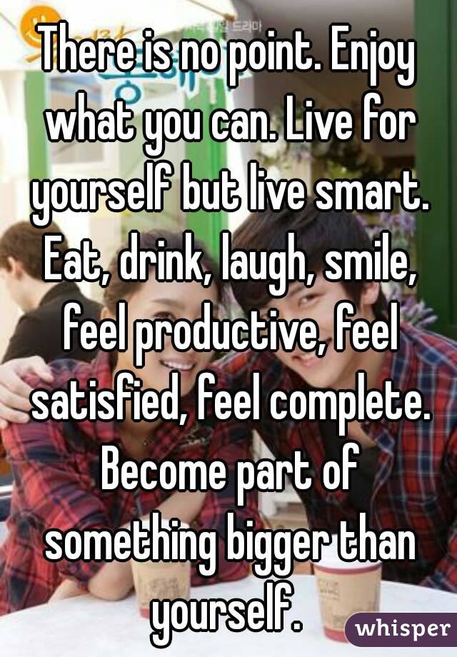 There is no point. Enjoy what you can. Live for yourself but live smart. Eat, drink, laugh, smile, feel productive, feel satisfied, feel complete. Become part of something bigger than yourself. 