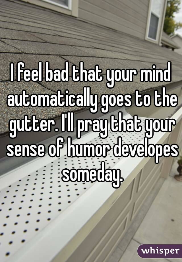 I feel bad that your mind automatically goes to the gutter. I'll pray that your sense of humor developes someday.