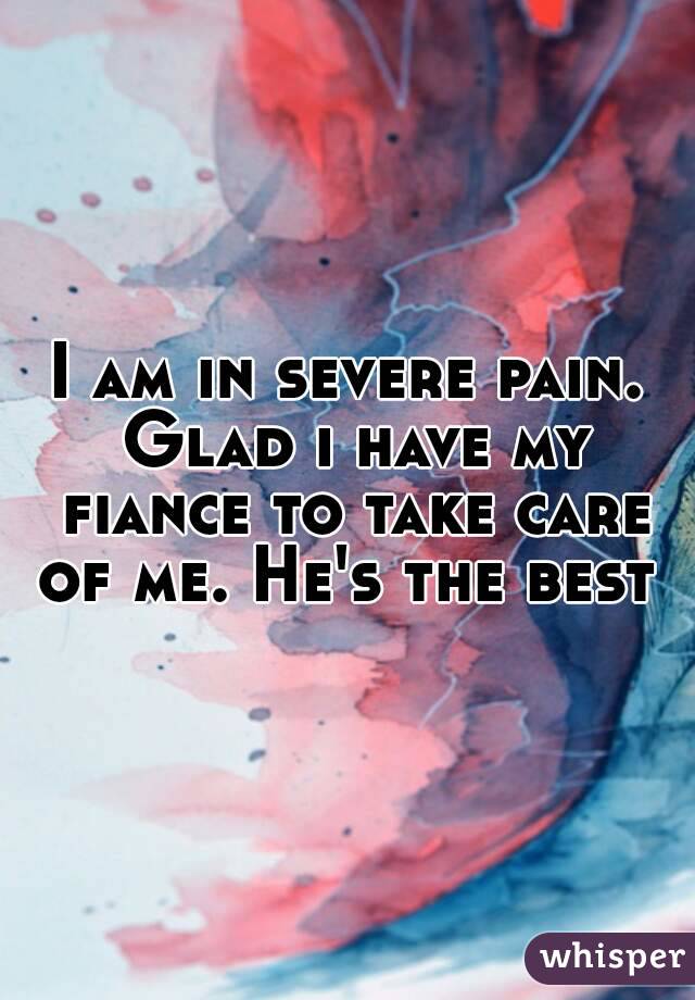 I am in severe pain. Glad i have my fiance to take care of me. He's the best 