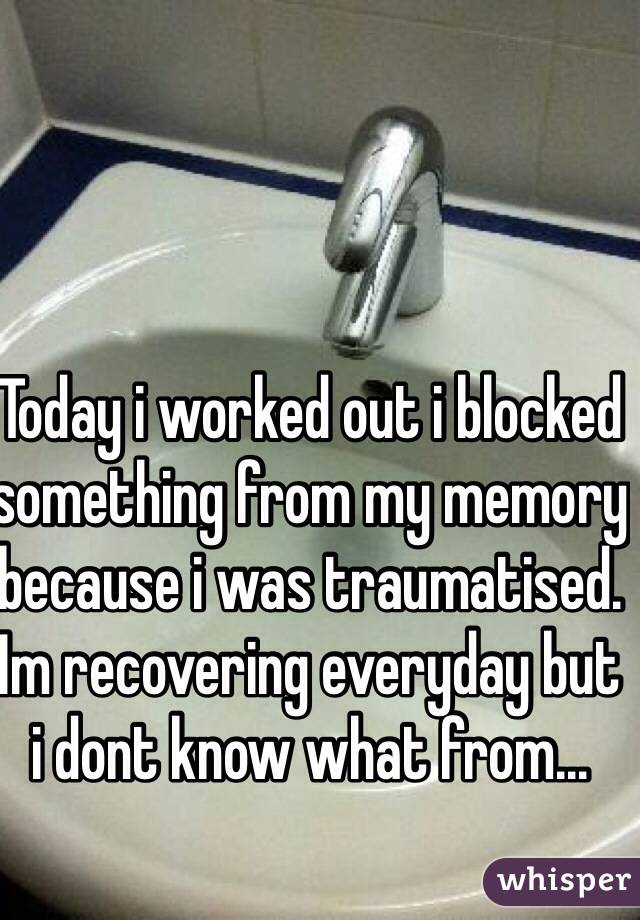 Today i worked out i blocked something from my memory because i was traumatised. Im recovering everyday but i dont know what from...