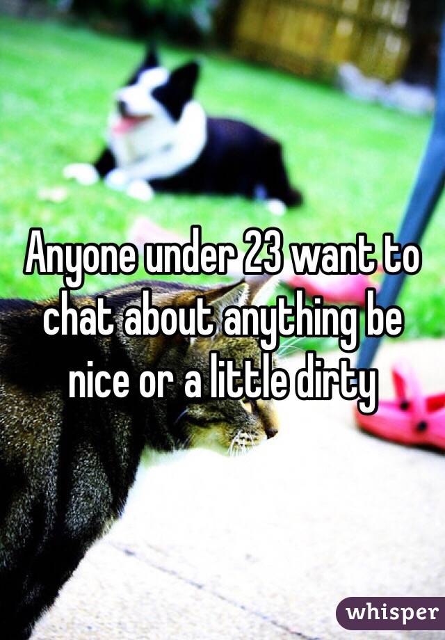 Anyone under 23 want to chat about anything be nice or a little dirty 