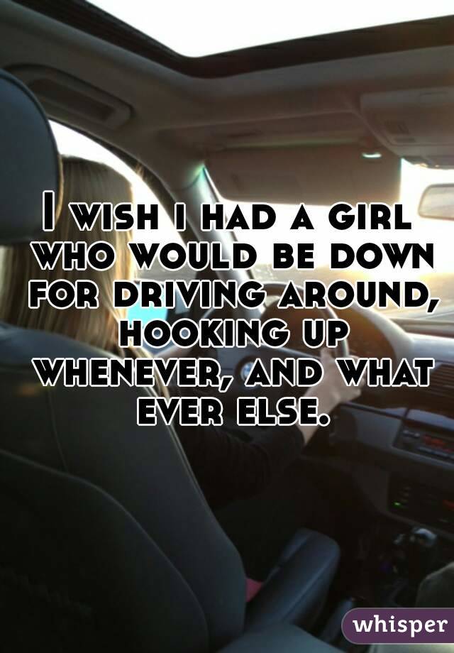 I wish i had a girl who would be down for driving around, hooking up whenever, and what ever else.