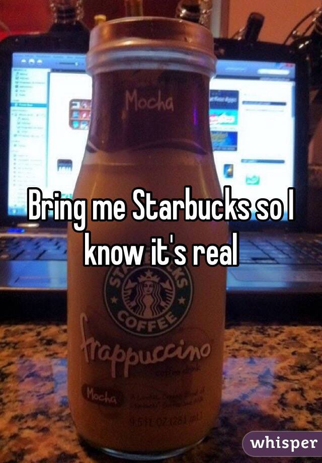 Bring me Starbucks so I know it's real 