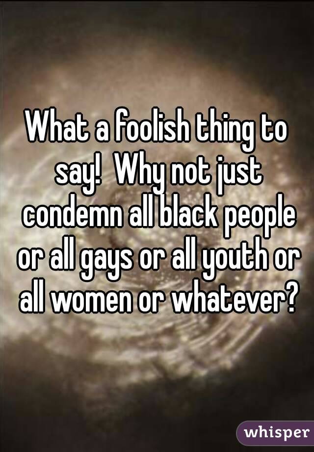 What a foolish thing to say!  Why not just condemn all black people or all gays or all youth or all women or whatever?