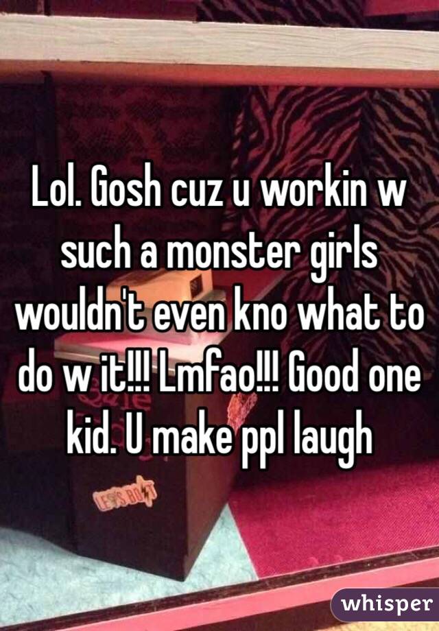 Lol. Gosh cuz u workin w such a monster girls wouldn't even kno what to do w it!!! Lmfao!!! Good one kid. U make ppl laugh