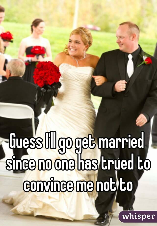 Guess I'll go get married since no one has trued to convince me not to