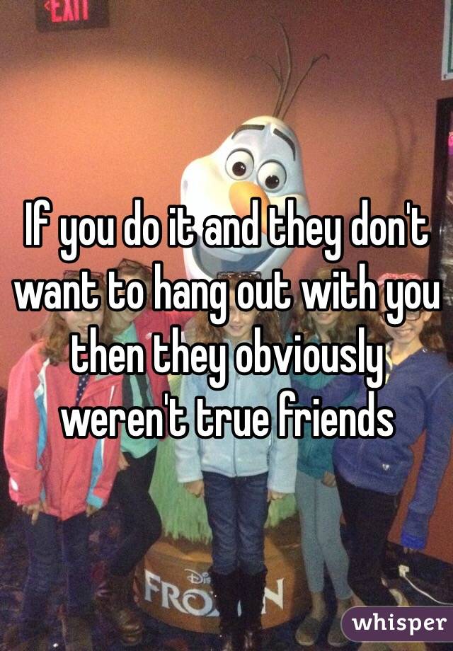 If you do it and they don't want to hang out with you then they obviously weren't true friends 